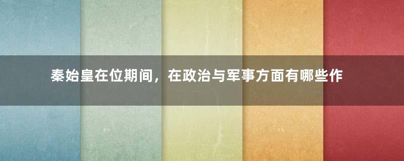 秦始皇在位期间，在政治与军事方面有哪些作为与成就？