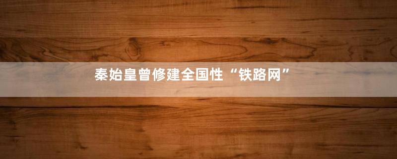 秦始皇曾修建全国性“铁路网”