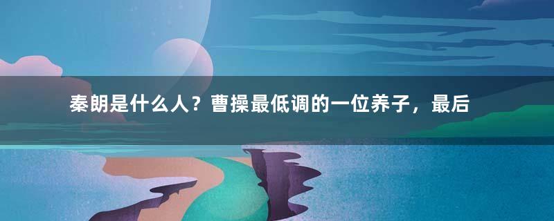 秦朗是什么人？曹操最低调的一位养子，最后却下落不明