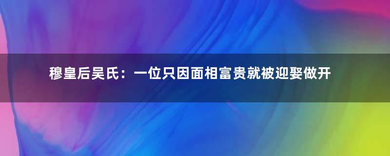 穆皇后吴氏：一位只因面相富贵就被迎娶做开国皇后的寡妇