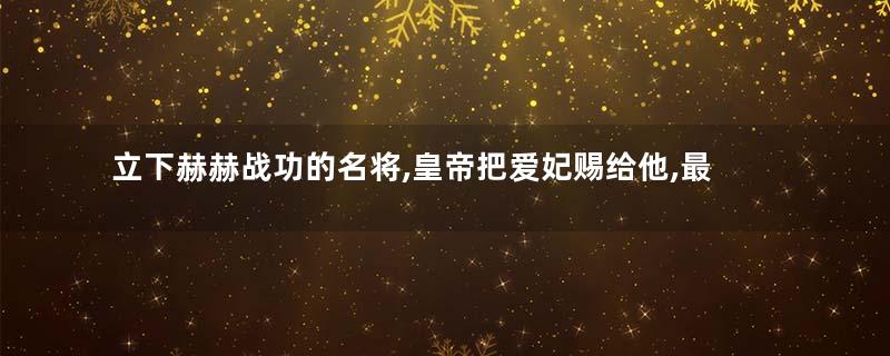 立下赫赫战功的名将,皇帝把爱妃赐给他,最后还善终了