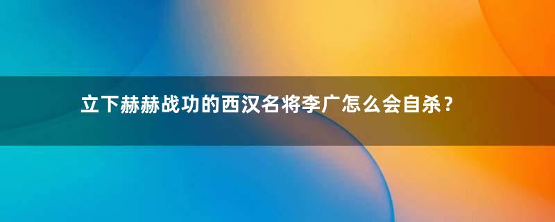 立下赫赫战功的西汉名将李广怎么会自杀？