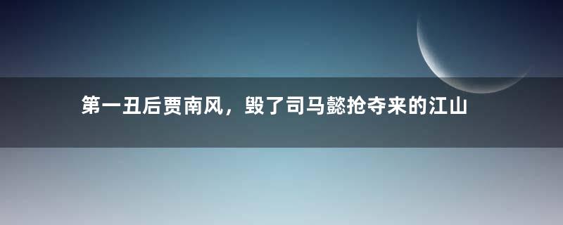 第一丑后贾南风，毁了司马懿抢夺来的江山