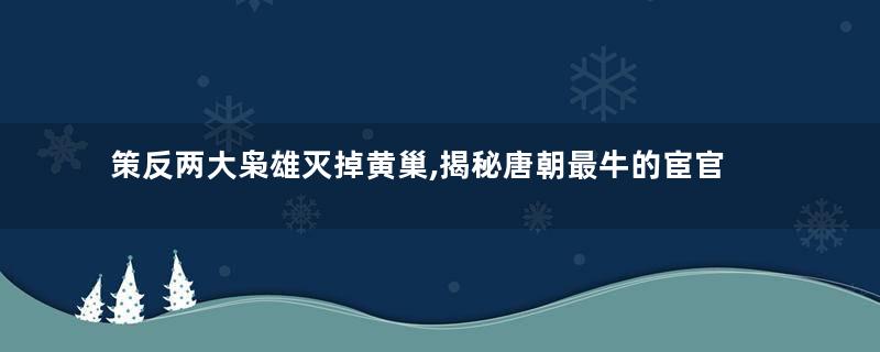 策反两大枭雄灭掉黄巢,揭秘唐朝最牛的宦官