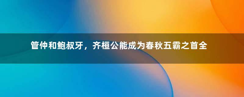 管仲和鲍叔牙，齐桓公能成为春秋五霸之首全靠他们俩