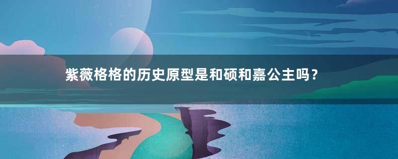 紫薇格格的历史原型是和硕和嘉公主吗？