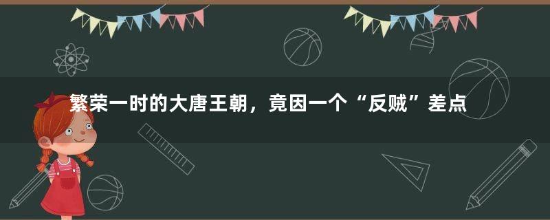 繁荣一时的大唐王朝，竟因一个“反贼”差点亡国，瞬间倒退上百年