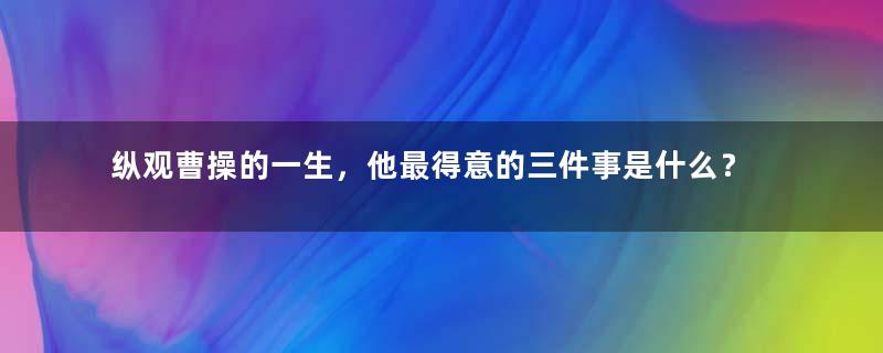 纵观曹操的一生，他最得意的三件事是什么？