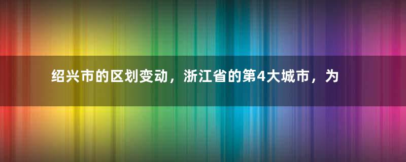 绍兴市的区划变动，浙江省的第4大城市，为何有6个区县？