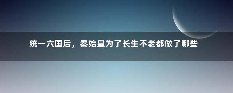 统一六国后，秦始皇为了长生不老都做了哪些事情？