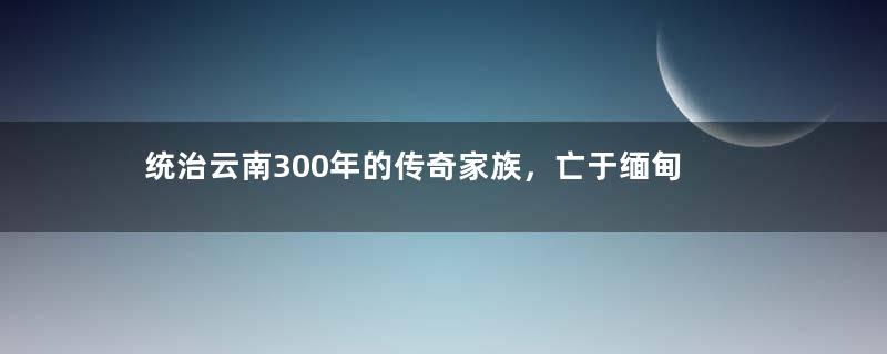 统治云南300年的传奇家族，亡于缅甸