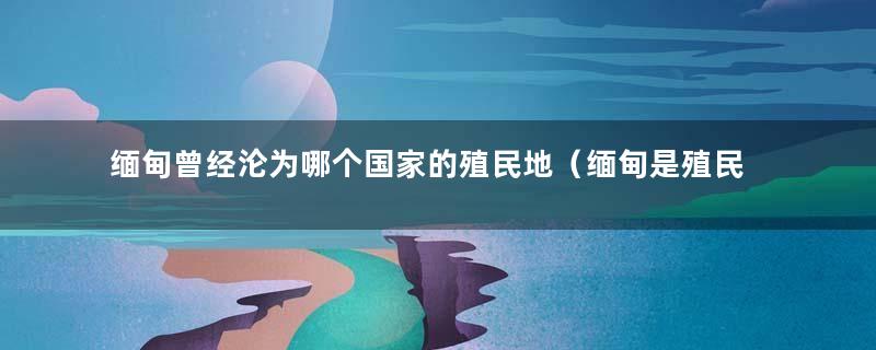 缅甸曾经沦为哪个国家的殖民地（缅甸是殖民地吗）