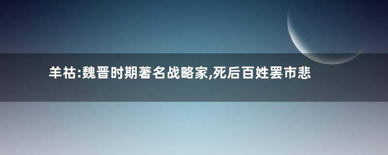 羊祜:魏晋时期著名战略家,死后百姓罢市悲泣