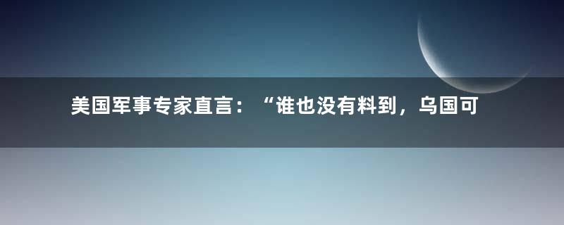 美国军事专家直言：“谁也没有料到，乌国可以打败俄国”