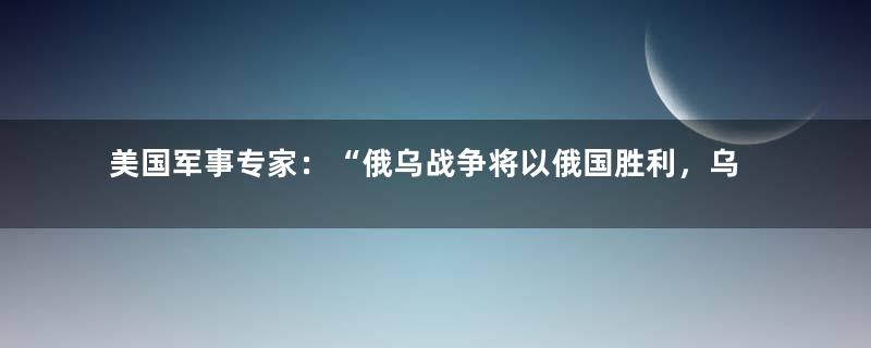 美国军事专家：“俄乌战争将以俄国胜利，乌国彻底消失告终”