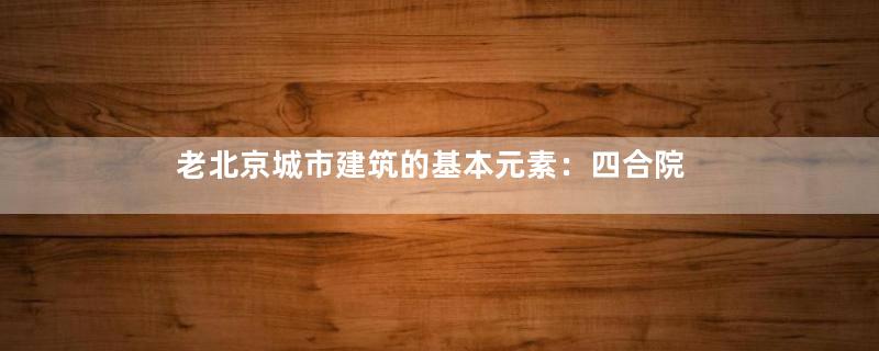 老北京城市建筑的基本元素：四合院