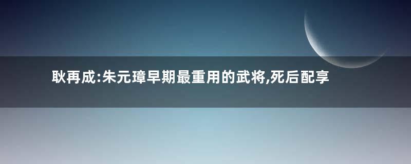 耿再成:朱元璋早期最重用的武将,死后配享太庙