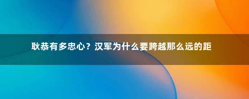 耿恭有多忠心？汉军为什么要跨越那么远的距离前去救援？