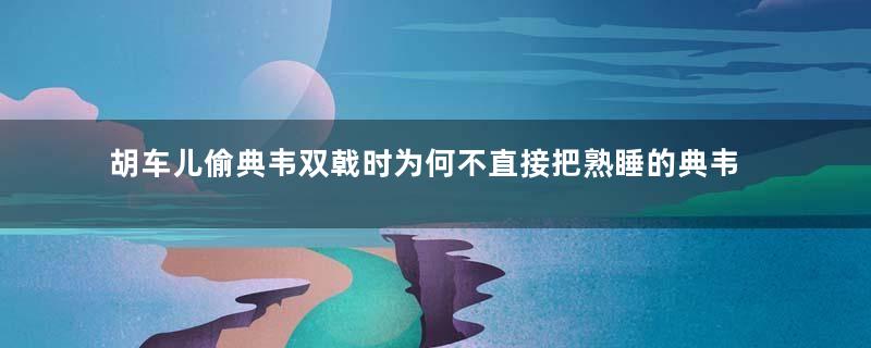 胡车儿偷典韦双戟时为何不直接把熟睡的典韦杀死
