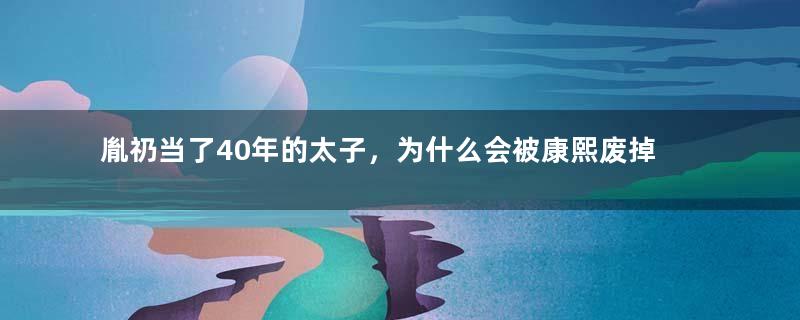 胤礽当了40年的太子，为什么会被康熙废掉两次？