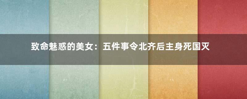 致命魅惑的美女：五件事令北齐后主身死国灭