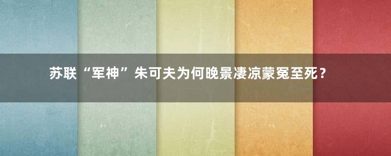 苏联“军神”朱可夫为何晚景凄凉蒙冤至死？