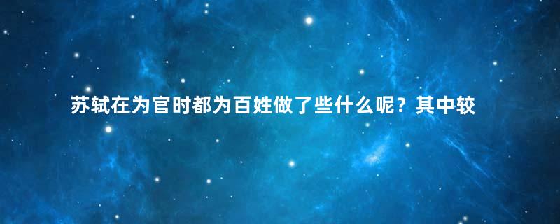 苏轼在为官时都为百姓做了些什么呢？其中较为重要的有哪些？