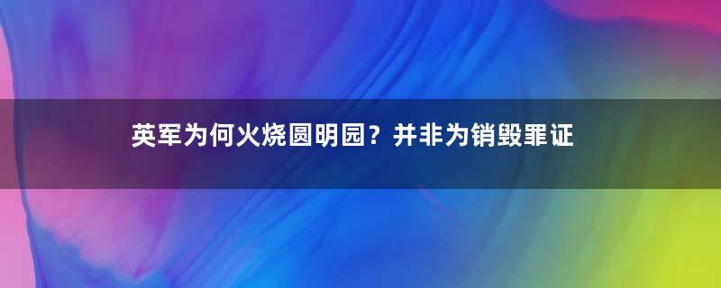 英军为何火烧圆明园？并非为销毁罪证