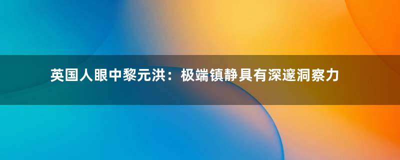 英国人眼中黎元洪：极端镇静具有深邃洞察力