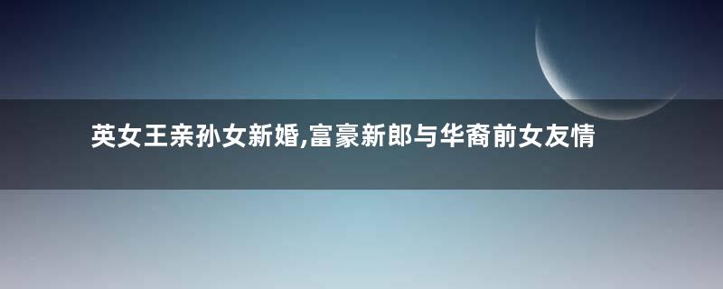 英女王亲孙女新婚,富豪新郎与华裔前女友情史被扒,公主疑似小三