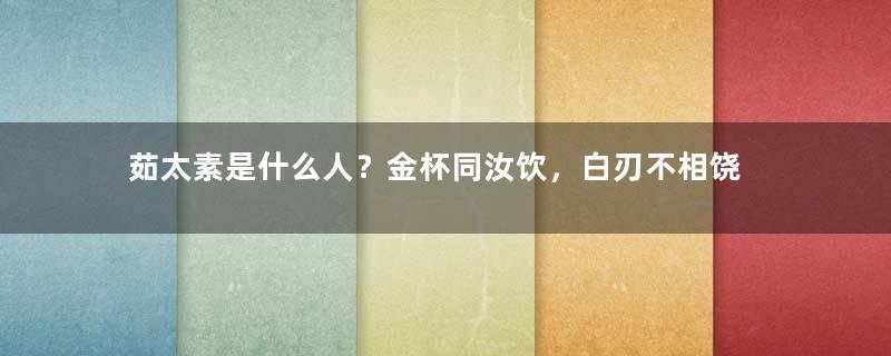 茹太素是什么人？金杯同汝饮，白刃不相饶