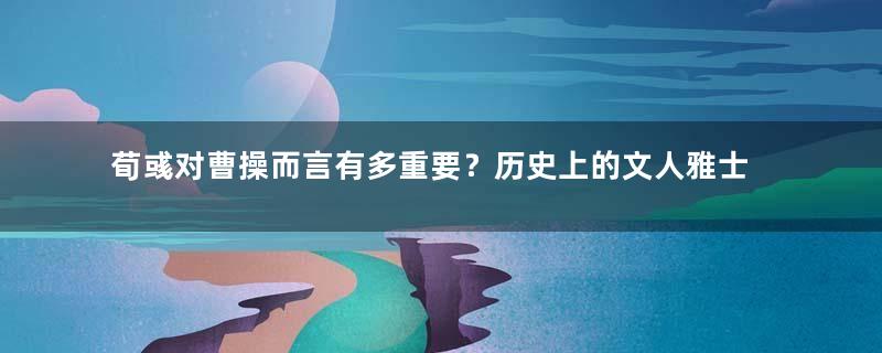 荀彧对曹操而言有多重要？历史上的文人雅士是如何评价他的？
