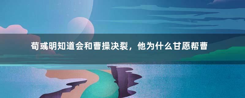 荀彧明知道会和曹操决裂，他为什么甘愿帮曹魏？