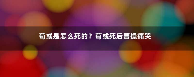 荀彧是怎么死的？荀彧死后曹操痛哭