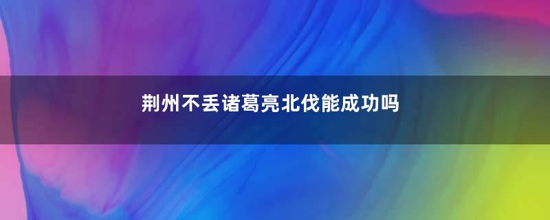 荆州不丢诸葛亮北伐能成功吗