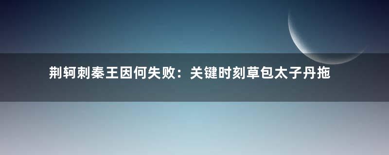 荆轲刺秦王因何失败：关键时刻草包太子丹拖后腿
