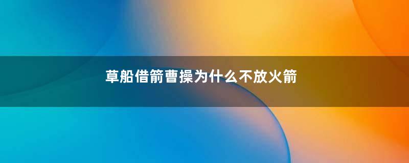 草船借箭曹操为什么不放火箭