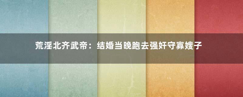 荒淫北齐武帝：结婚当晚跑去强奸守寡嫂子