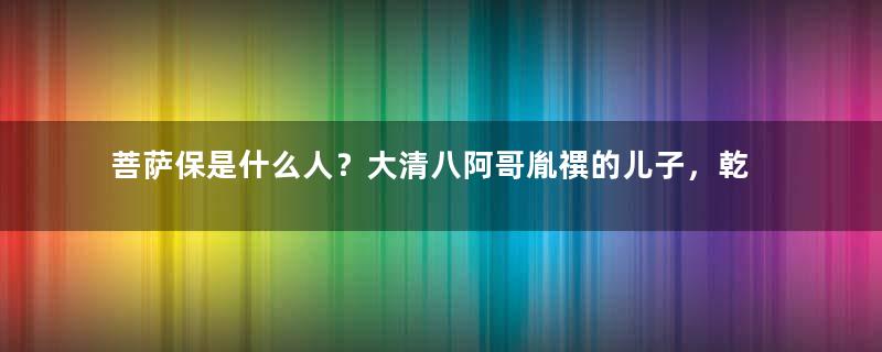 菩萨保是什么人？大清八阿哥胤禩的儿子，乾隆斥责他无耻卑鄙