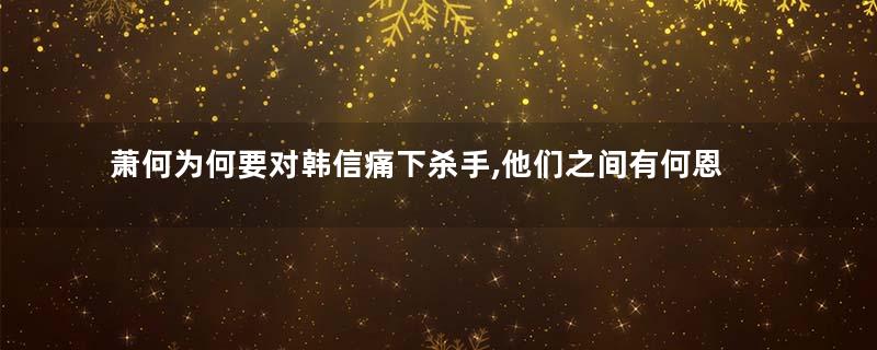 萧何为何要对韩信痛下杀手,他们之间有何恩怨