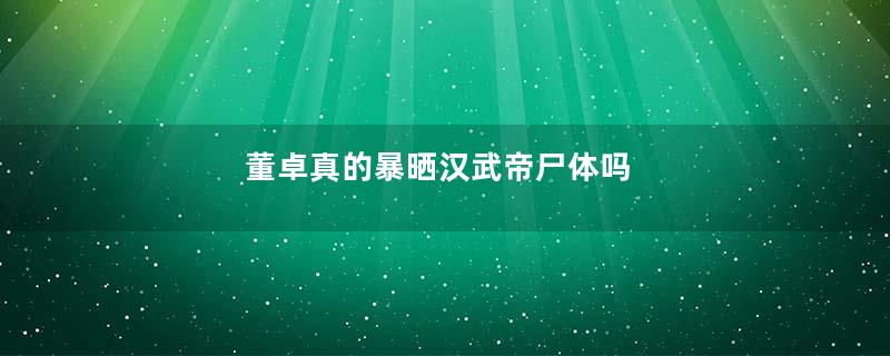 董卓真的暴晒汉武帝尸体吗