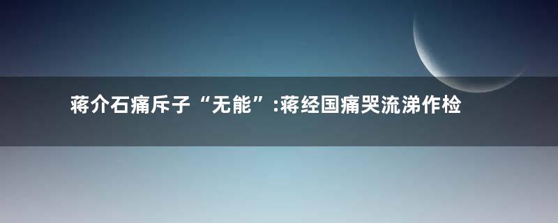 蒋介石痛斥子“无能”:蒋经国痛哭流涕作检讨