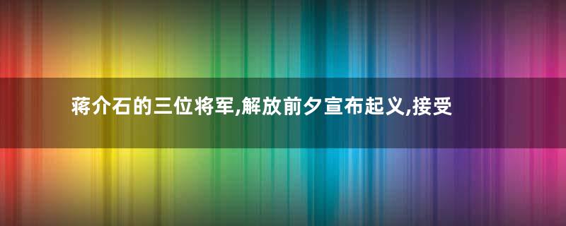蒋介石的三位将军,解放前夕宣布起义,接受我军号召,成为开国上将