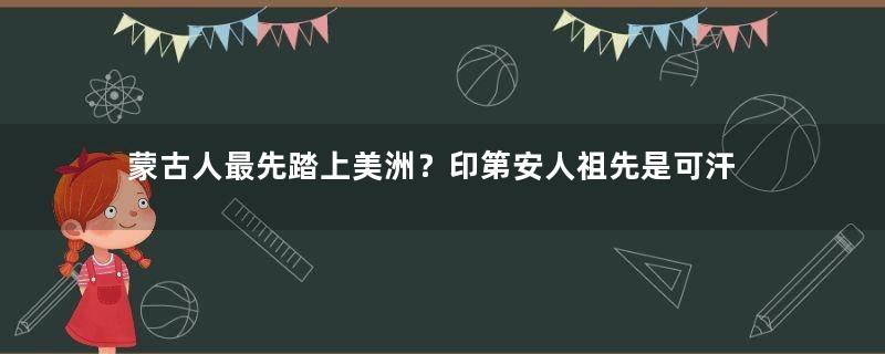 蒙古人最先踏上美洲？印第安人祖先是可汗
