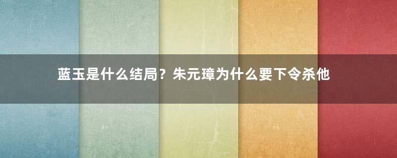 蓝玉是什么结局？朱元璋为什么要下令杀他