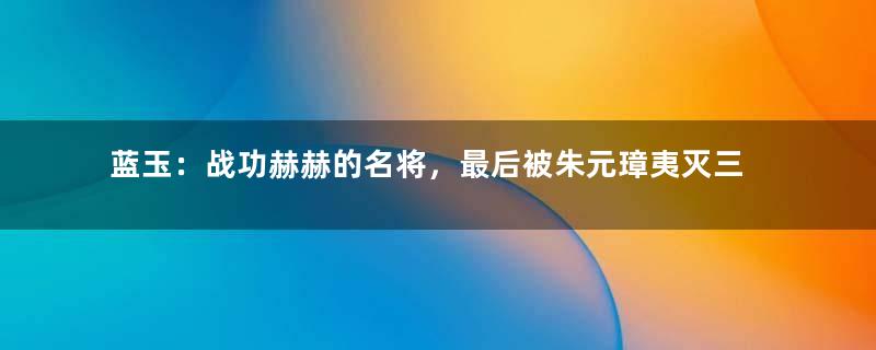 蓝玉：战功赫赫的名将，最后被朱元璋夷灭三族