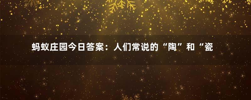 蚂蚁庄园今日答案：人们常说的“陶”和“瓷”是同一种材质吗？