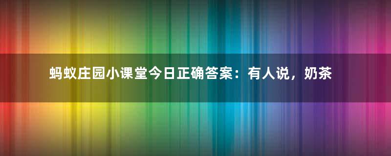 蚂蚁庄园小课堂今日正确答案：有人说，奶茶里的咖啡因含量比咖啡还高，真的吗？