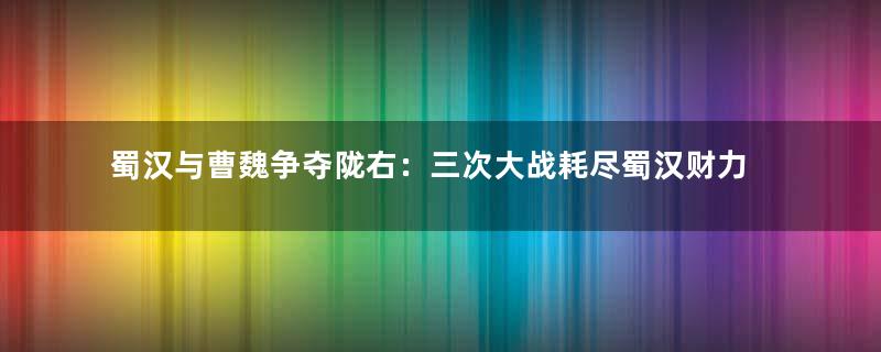 蜀汉与曹魏争夺陇右：三次大战耗尽蜀汉财力物力