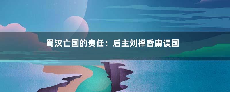 蜀汉亡国的责任：后主刘禅昏庸误国